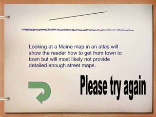 Scenario Three Please try again Looking at a Maine map in an atlas will show the reader how to get from town to town but will most likely not provide detailed enough street maps. 