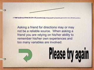 Scenario Three Please try again Asking a friend for directions may or may not be a reliable source.  When asking a friend you are relying on his/her ability to remember his/her own experiences and too many variables are involved. 