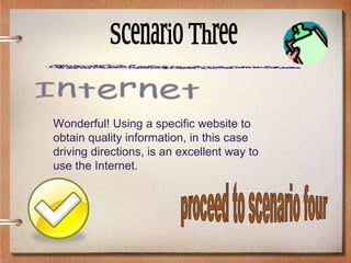 Scenario Three Wonderful! Using a specific website to obtain quality information, in this case driving directions, is an excellent way to use the Internet. Internet proceed to scenario four 