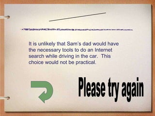 Scenario Four Please try again It is unlikely that Sam’s dad would have the necessary tools to do an Internet search while driving in the car.  This choice would not be practical. 