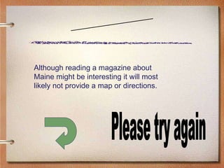 Scenario Four Please try again Although reading a magazine about Maine might be interesting it will most likely not provide a map or directions. 