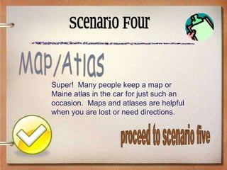 Scenario Four Super!  Many people keep a map or Maine atlas in the car for just such an occasion.  Maps and atlases are helpful when you are lost or need directions. Map/Atlas proceed to scenario five 