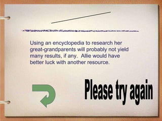 Scenario Five Please try again Using an encyclopedia to research her great-grandparents will probably not yield many results, if any.  Allie would have better luck with another resource. 