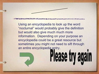 Scenario Six Please try again Using an encyclopedia to look up the word “nocturnal” would probably give the definition but would also give much much more information.  Depending on your purpose an encyclopedia could be a great resource but sometimes you might not need to sift through an entire encyclopedia entry. 