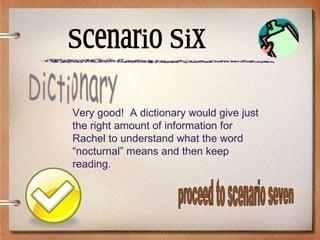 Scenario Six Very good!  A dictionary would give just the right amount of information for Rachel to understand what the word “nocturnal” means and then keep reading. Dictionary proceed to scenario seven 