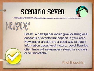 Scenario Seven Great!  A newspaper would give local/regional accounts of events that happen in your area.  Newspaper articles are a good way to obtain information about local history.  Local libraries often have old newspapers stored in archives or on microfiche.  Newspaper Final Thoughts . 