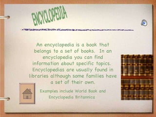 ENCYCLOPEDIA An encyclopedia is a book that belongs to a set of books.  In an encyclopedia you can find information about specific topics.  Encyclopedias are usually found in libraries although some families have a set of their own. Examples include World Book and Encyclopedia Britannica   