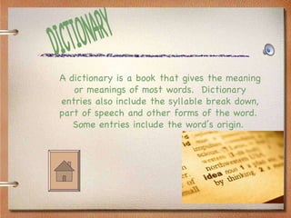 DICTIONARY A dictionary is a book that gives the meaning or meanings of most words.  Dictionary entries also include the syllable break down, part of speech and other forms of the word.  Some entries include the word’s origin.   