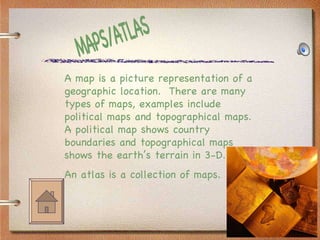 MAPS/ATLAS A map is a picture representation of a geographic location.  There are many types of maps, examples include political maps and topographical maps.  A political map shows country boundaries and topographical maps shows the earth’s terrain in 3-D. An atlas is a collection of maps. 