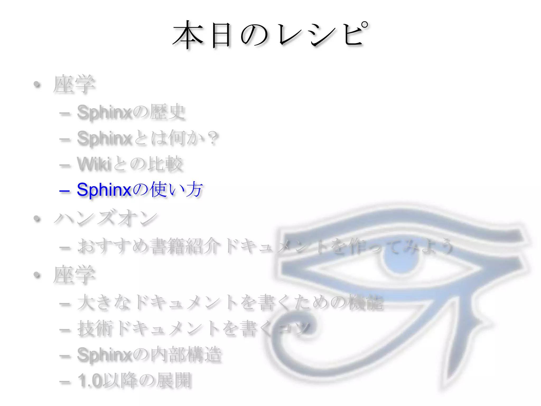 本日のレシピ座学Sphinxの歴史Sphinxとは何か？Wikiとの比較Sphinxの使い方ハンズオンおすすめ書籍紹介ドキュメントを作ってみよう座学大きなドキュメントを書くための機能技術ドキュメントを書くコツSphinxの内部構造1.0以降の展開
