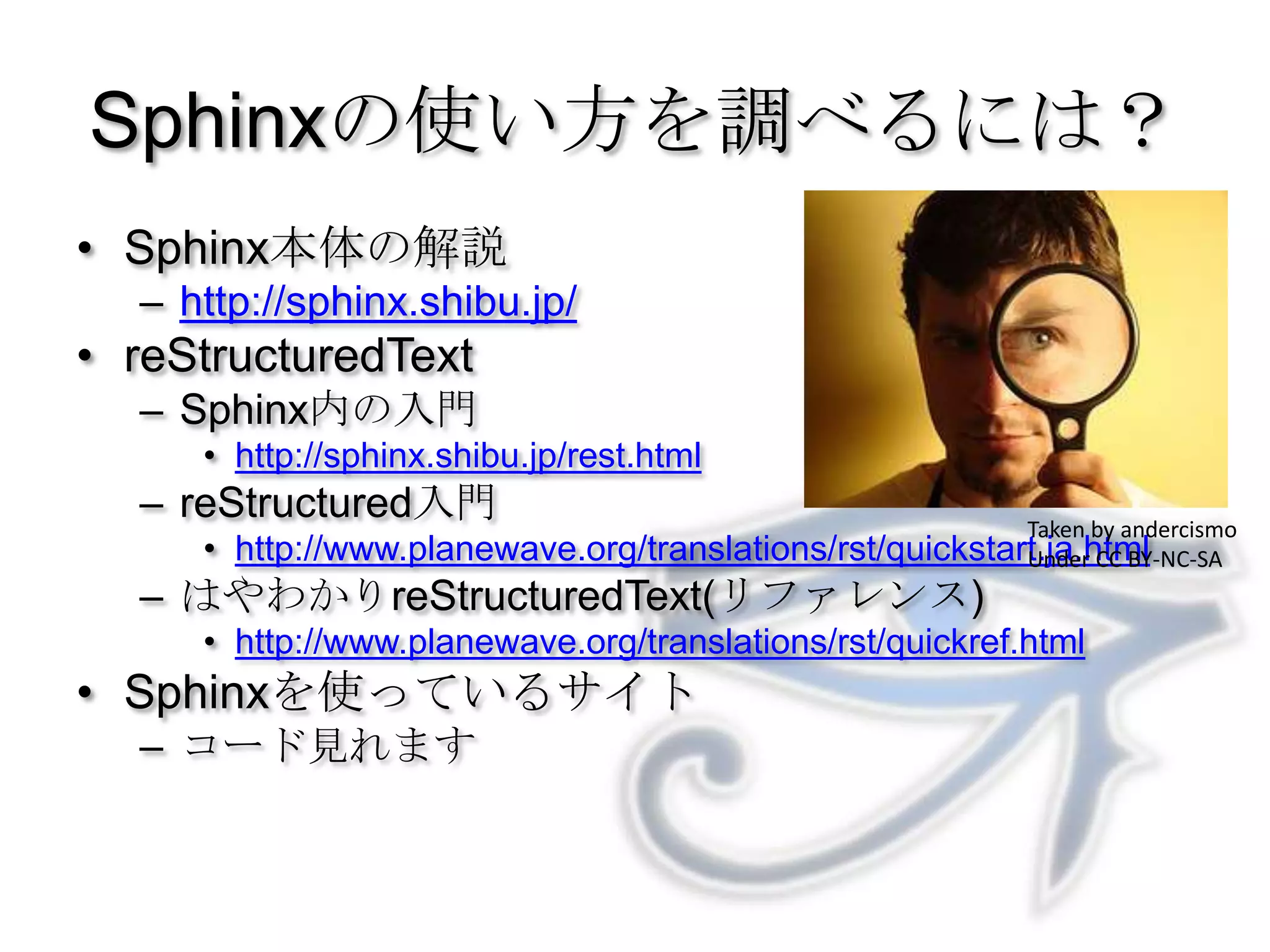 Sphinxの使い方を調べるには？Sphinx本体の解説http://sphinx.shibu.jp/reStructuredTextSphinx内の入門http://sphinx.shibu.jp/rest.htmlreStructured入門http://www.planewave.org/translations/rst/quickstart.ja.htmlはやわかりreStructuredText(リファレンス)http://www.planewave.org/translations/rst/quickref.htmlSphinxを使っているサイトコード見れますTaken by andercismoUnder CC BY-NC-SA