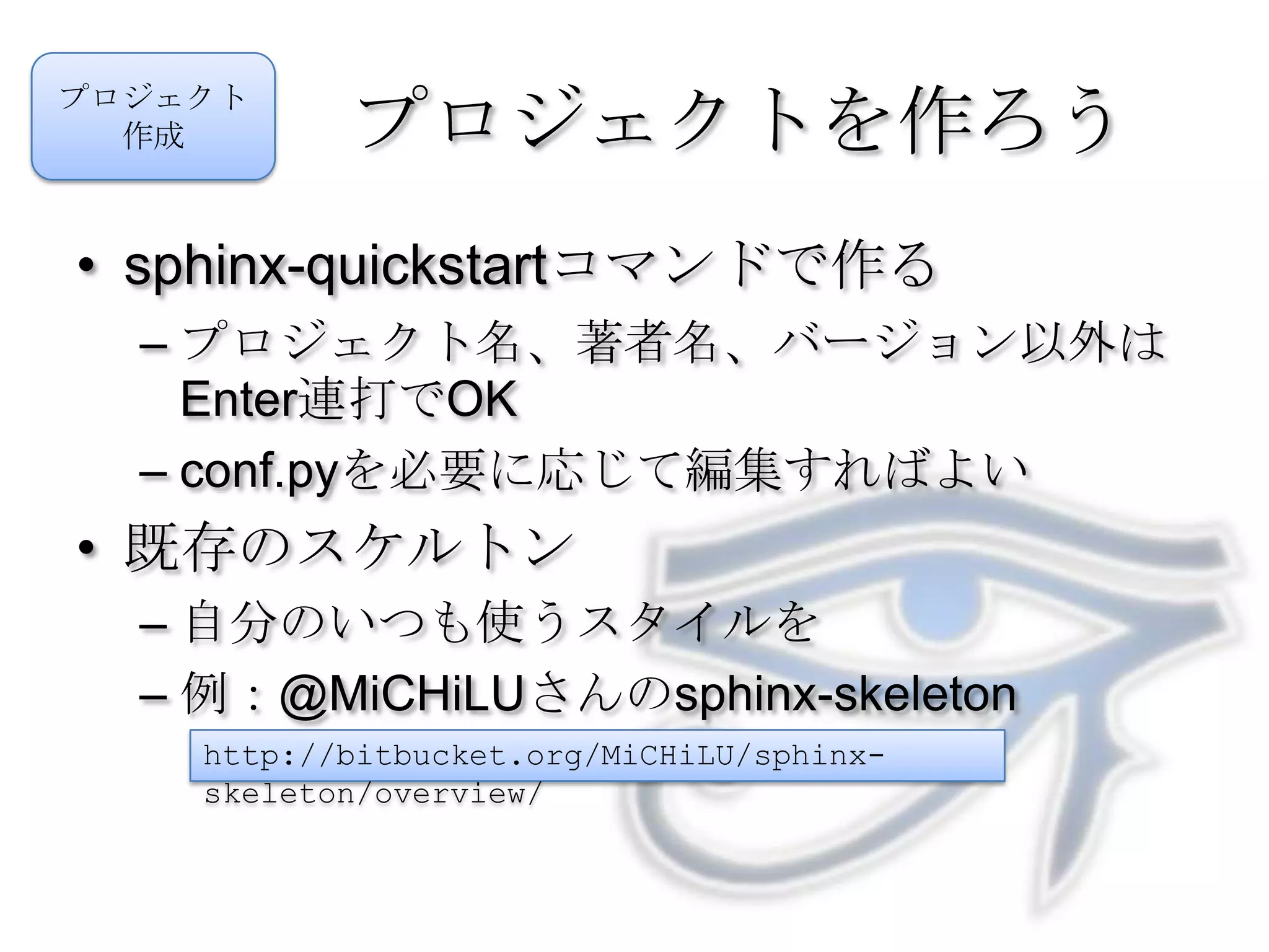 プロジェクトを作ろうsphinx-quickstartコマンドで作るプロジェクト名、著者名、バージョン以外はEnter連打でOKconf.pyを必要に応じて編集すればよい既存のスケルトン自分のいつも使うスタイルを例：@MiCHiLUさんのsphinx-skeletonプロジェクト作成http://bitbucket.org/MiCHiLU/sphinx-skeleton/overview/
