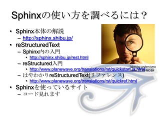 Sphinxの使い方を調べるには？Sphinx本体の解説http://sphinx.shibu.jp/reStructuredTextSphinx内の入門http://sphinx.shibu.jp/rest.htmlreStructured入門http://www.planewave.org/translations/rst/quickstart.ja.htmlはやわかりreStructuredText(リファレンス)http://www.planewave.org/translations/rst/quickref.htmlSphinxを使っているサイトコード見れますTaken by andercismoUnder CC BY-NC-SA