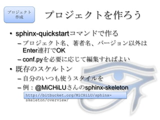 プロジェクトを作ろうsphinx-quickstartコマンドで作るプロジェクト名、著者名、バージョン以外はEnter連打でOKconf.pyを必要に応じて編集すればよい既存のスケルトン自分のいつも使うスタイルを例：@MiCHiLUさんのsphinx-skeletonプロジェクト作成http://bitbucket.org/MiCHiLU/sphinx-skeleton/overview/