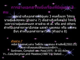 กำรอ้ำงเอกสำรหนึ่งเรื่องที่มผู้แต่ง 3
                                  ี
คน
        เวลาอ้างถึงเอกสารที่มีผู้แต่ง 3 คนครั้งแรก ให้ระบุ
นามผูแต่งทุกคน (ตัวอย่าง 7) เมื่ออ้างถึงครั้งต่อไป ให้ระบุ
      ้
 เฉพาะนามผูแต่งคนแรก ตามด้วย et al. หรือ and others
             ้
สำาหรับเอกสารภาษาอังกฤษ และคำา และคณะ หรือ และคน
        อืนๆ สำาหรับเอกสารภาษาไทย (ตัวอย่าง 8)
          ่


        ตัวอย่าง 7
        คณิต มีสมมนต์,แสวง โพธิ์เงิน และสนอง ค้านสิทธิ(2502:25)
                                                      ์
                ได้กล่าวถึงคุณสมบัตของแม่เหล็กว่า....
                                   ิ
        Sorensen, Compbell และ Poss(1975 : 8-10) ค้นพบ
ว่า...Case,Borgman,and Meadow(1986”31) Stated:…
 