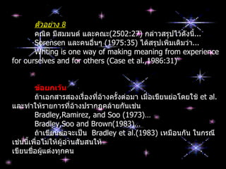 ตัวอย่าง 8
       คณิต มีสมมนต์ และคณะ(2502:27) กล่าวสรุปไว้ดังนี...้
       Sorensen และคนอื่นๆ (1975:35) ได้สรุปเพิ่มเติมว่า...
       Writing is one way of making meaning from experience
for ourselves and for others (Case et al.,1986:31)


        ข้อยกเว้น
        ถ้าเอกสารสองเรื่องที่อ้างครั้งต่อมา เมื่อเขียนย่อโดยใช้ et al.
และทำาให้รายการที่อางปรากฏคล้ายกันเช่น
                       ้
        Bradley,Ramirez, and Soo (1973)…
        Bradley,Soo and Brown(1983)…
        ถ้าเขียนย่อจะเป็น Bradley et al.(1983) เหมือนกัน ในกรณี
เช่นนีเพื่อไม่ให้ผู้อานสับสนให้
      ้              ่
เขียนชื่อผู้แต่งทุกคน
 