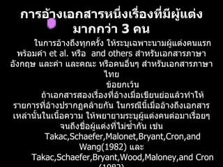 กำรอ้ำงเอกสำรหนึงเรื่องทีมีผู้แต่ง
                   ่       ่
           มำกกว่ำ 3 คน
       ในการอ้างถึงทุกครั้ง ให้ระบุเฉพาะนามผูแต่งคนแรก
                                                  ้
  พร้อมคำา et al. หรือ and others สำาหรับเอกสารภาษา
อังกฤษ และคำา และคณะ หรือคนอื่นๆ สำาหรับเอกสารภาษา
                             ไทย
                              ข้อยกเว้น
          ถ้าเอกสารสองเรื่องที่อ้างเมื่อเขียนย่อแล้วทำาให้
 รายการที่อ้างปรากฏคล้ายกัน ในกรณีนี้เมื่ออ้างถึงเอกสาร
 เหล่านั้นในเนื้อความ ให้พยายามระบุผู้แต่งคนต่อมาเรือยๆ่
                จนถึงชือผู้แต่งที่ไม่ซำ้ากัน เช่น
                       ่
           Takac,Schaefer,Malonet,Bryant,Cron,and
                     Wang(1982) และ
      Takac,Schaefer,Bryant,Wood,Maloney,and Cron
 