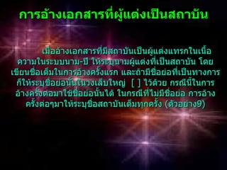 กำรอ้ำงเอกสำรทีผู้แต่งเป็นสถำบัน
                 ่

            เมื่ออ้างเอกสารที่มีสถาบันเป็นผูแต่งแทรกในเนื้อ
                                            ้
  ความในระบบนาม-ปี ให้ระบุนามผูแต่งที่เป็นสถาบัน โดย
                                      ้
เขียนชือเต็มในการอ้างครั้งแรก และถ้ามีชอย่อที่เป็นทางการ
        ่                                     ื่
 ก็ให้ระบุชอย่อนั้นในวงเล็บใหญ่ [ ] ไว้ด้วย กรณีนี้ในการ
                ื่
 อ้างครังต่อมาใช้ชื่อย่อนั้นได้ ในกรณีที่ไม่มีชื่อย่อ การอ้าง
          ้
    ครั้งต่อๆมาให้ระบุชอสถาบันเต็มทุกครั้ง (ตัวอย่าง9)
                          ื่
 