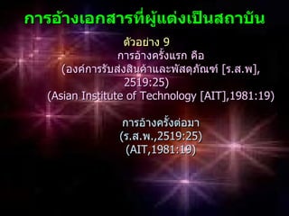 กำรอ้ำงเอกสำรทีผู้แต่งเป็นสถำบัน
               ่
                   ตัวอย่าง 9
                  การอ้างครั้งแรก คือ
      (องค์การรับส่งสินค้าและพัสดุภัณฑ์ [ร.ส.พ],
                    2519:25)
   (Asian Institute of Technology [AIT],1981:19)

                  การอ้างครั้งต่อมา
                 (ร.ส.พ.,2519:25)
                   (AIT,1981:19)
 
