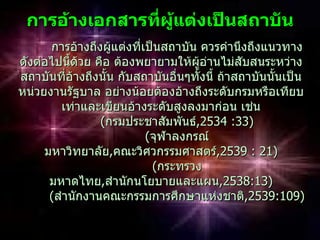 กำรอ้ำงเอกสำรทีผู้แต่งเป็นสถำบัน
                ่
      การอ้างถึงผู้แต่งที่เป็นสถาบัน ควรคำานึงถึงแนวทาง
ดังต่อไปนี้ด้วย คือ ต้องพยายามให้ผู้อานไม่สับสนระหว่าง
                                       ่
สถาบันที่อ้างถึงนั้น กับสถาบันอื่นๆทั้งนี้ ถ้าสถาบันนั้นเป็น
หน่วยงานรัฐบาล อย่างน้อยต้องอ้างถึงระดับกรมหรือเทียบ
        เท่าและเขียนอ้างระดับสูงลงมาก่อน เช่น
                 (กรมประชาสัมพันธ์,2534 :33)
                                    ,2534
                           (จุฬาลงกรณ์
     มหาวิทยาลัย,คณะวิศวกรรมศาสตร์,2539 : 21)
                                           ,2539
                            (กระทรวง
      มหาดไทย,สำานักนโยบายและแผน,2538:13)
      (สำานักงานคณะกรรมการศึกษาแห่งชาติ,2539:109)
                                                ,2539:109)
 