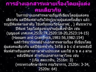 กำรอ้ำงเอกสำรหลำยเรื่องโดยผู้แต่ง
            คนเดียวกัน
          ในการอ้างเอกสารหลายเรื่องที่เขียนโดยผู้แต่งคน
 เดียวกัน แต่ปีพิมพ์ต่างกันให้ระบุนามผูแต่งครั้งเดียว แล้ว
                                        ้
ระบุปีพิมพ์ตามลำาดับ ใช้เครื่องหมายจุลภาค( , ) คันระหว่าง
                                                   ่
         ปีพิมพ์ โดยไม่ตองระบุนามผู้แต่งซำ้าอีก เช่น
                         ้
    (บุญยงค์ เกศเทศ,2516:74,2520:18-20,2523:14-15)
       (Hassam and Grammick,1981:56,1982:154)
        แต่ถาวิทยานิพนธ์อ้างเอกสารหลายเรื่อง ที่เขียนโดย
             ้
ผูแต่งคนเดียวกัน แต่ปีพิมพ์ซำ้ากัน ให้ใช้ a b c d ตามหลังปี
  ้
พิมพ์สำาหรับเอกสารภาษาต่างประเทศ และใช้ ก ข ค ง ตาม
          หลังปีพิมพ์ สำาหรับเอกสารภาษาไทย เช่น
                    (เจือ สตะเวทิน, 2516ก: 3)
         (กระทรวงศึกษาธิการ กรมวิชาการ, 2520ก: 3-34,
                         2520ข: 64)
 