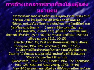 กำรอ้ำงเอกสำรหลำยเรื่องโดยผู้แต่ง
           หลำยคน
     การอ้างเอกสารหลายเรื่องทีเขียนโดยผู้แต่งต่างกัน พร้อมกัน มี
                                     ่
      วิธีเขียน 2 วิธี ให้เลือกใช้วิธีใดวิธีหนึงตลอดทังเล่ม คือ
                                               ่      ้
     ให้ระบุนามผู้แต่งโดยเรียงตามลำาดับอักษร ตามด้วยปีพิมพ์ และ
    ใส่เครื่องหมายอัฒภาค ( ; ) เอกสารที่อางแต่ละเรื่อง เช่น
                                                   ้
          (เจือ สตะเวทิน, 2516ข: 143; ฐะปะนีย์ นาครทรรพ และ
ประภาศรี สีหอำาไพ, 2519: 98-100; ทองสุข นาคโรจน์, 2519:83
                   เปลื้อง ณ นคร, 2512: 10-15)
       (Fiedler,1967: 15; Kast and Rosenzweig,1973: 46-49;
       Thompson,1967:125; Woodward, 1965: 77-78)
         ให้เรียงตามปีพิมพ์จากน้อยไปหามาก และใช้เครื่องหมาย
  อัฒภาค (;) คั่นระหว่างเอกสารที่อ้างแต่ละเรื่องทั้งนีเพื่อแสดง
                                                        ้
                  วิวัฒนาการของเรื่องที่ศกษา เช่น
                                             ึ
     (Woodward, 1965: 77-78; Fiedler, 1967: 15; Thompson,
        1967:125; Kast and Rosenzweig, 1973: 46-49)
     ในกรณีที่อ้างเอกสารหลายชื่อเรื่อง ทีมีทั้งผู้แต่งเป็นภาษาไทย
                                                 ่
 