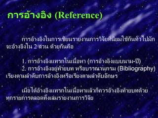 กำรอ้ำงอิง (Reference)

       การอ้างอิงในการเขียนรายงานการวิจัยที่นยมใช้กันทัวไปมัก
                                             ิ         ่
จะอ้างอิงใน 2 ส่วน ด้วยกันคือ

       1. การอ้างอิงแทรกในเนือหา (การอ้างอิงแบบนาม-ปี)
                               ้
       2. การอ้างอิงอยู่ท้ายบท หรือบรรณานุกรม (Bibliography)
เรียงตามลำาดับการอ้างอิงหรือเรียงตามลำาดับอักษร

      เมือได้อางอิงแทรกในเนือหาแล้วก็ควรอ้างอิงท้ายบทด้วย
         ่    ้             ้
ทุกรายการตลอดทั้งเล่มรายงานการวิจัย
 
