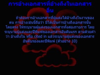 กำรอ้ำงเอกสำรทีอ้ำงถึงในเอกสำร
                  ่
               อื่น
         ถ้าต้องการอ้างเอกสารที่ผู้แต่งได้อ้างถึงในงานของ
    ตน การอ้างเช่นนี้ถอว่า มิได้เป็นการอ้างถึงเอกสารนั้น
                       ื
 โดยตรง ให้ระบุนามผูแต่งของเอกสารทั้งสองรายการ โดย
                         ้
ระบุนามผู้แต่งและปีพิมพ์ของเอกสารอันดับแรก ตามด้วยคำา
 ว่า อ้างถึงใน หรือ cited in แล้วระบุนามผู้แต่งของเอกสาร
              อันดับรองและปีพิมพ์ (ตัวอย่าง 10)
 