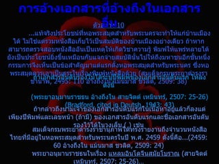 กำรอ้ำงเอกสำรทีอ้ำงถึงในเอกสำร
                      ่
                  อื่น
               ตัวอย่าง 10
         ...แท้จริงประโยชน์ที่หอพระสมุดสำาหรับพระนครจะทำาให้แก่บานเมือง
                                                                    ้
   ได้ ไม่ใช่แต่รวมหนังสือเก็บไว้เป็นสมบัติของบ้านเมืองอย่างเดียว ถ้าหาก
สามารถตรวจสอบหนังสืออันเป็นเหตุให้เกิดวิชาความรู้ พิมพ์ให้แพร่หลายได้
ยังเป็นประโยชน์ยิ่งขึนเหมือนกับแจกจ่ายสมบัตินั้นไปให้ถงมหาชนอีกชันหนึ่ง
                     ้                                  ึ             ้
กรรมการจึงเห็นเป็นข้อสำาคัญมาแต่แรกตั้งหอพระสมุดสำาหรับพระนคร ซึ่งหอ
 พระสมุดควรเอาเป็นธุระในเรื่องพิมพ์หนังสือด้วย (สมเด็จกรมพระยาดำารงรา
           ถ้าเอกสารอันดับรองไม่ได้ระบุปพิมพ์ของเอกสารอันดับแรก ให้ลง
                                            ี
          ชานาพ, 2495: 110 อ้างถึงใน แม้นมาส ชวลิต, 2509: 38)
                                     ดังนี้
          (พระยาอนุมานราชธน อ้างถึงใน สายจิตต์ เหมินทร์, 2507: 25-26)
                       (Bradford, cited in Deutsh, 1943: 43)
           ถ้ากล่าวถึงนามเจ้าของเอกสารอันดับแรกในเนือหาอยู่แล้วก็ลงแต่
                                                      ้
เพียงปีพิมพ์และเลขหน้า (ถ้ามี) ของเอกสารอันดับแรกและชื่อเอกสารอันดับ
                          รองไว้ได้ในวงเล็บ ( ) เช่น
          สมเด็จกรมพระยาดำารงราชานุภาพได้ทรงรายงานถึงจำานวนหนังสือ
 ไทยที่มอยู่ในหอพระสมุดสำาหรับพระนครในปี พ.ศ. 2459 ดังนี้คือ...(2459:
        ี
                  60 อ้างถึงใน แม้นมาส ชวลิต, 2509: 24)
          พระยาอนุมานราชธนในเรื่อง แหลมอินโดจีนสมัยโบราณ (สายจิตต์
                          เหมินทร์, 2507: 25-26)…
 