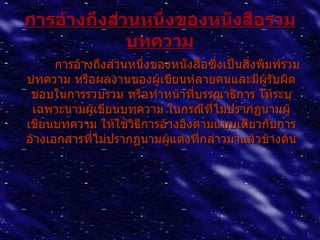 กำรอ้ำงถึงส่วนหนึ่งของหนังสือรวม
             บทควำม
      การอ้างถึงส่วนหนึ่งของหนังสือซึงเป็นสิ่งพิมพ์รวม
                                     ่
บทความ หรือผลงานของผูเขียนหลายคนและมีผรับผิด
                          ้                     ู้
 ชอบในการรวบรวม หรือทำาหน้าที่บรรณาธิการ ให้ระบุ
 เฉพาะนามผูเขียนบทความ ในกรณีที่ไม่ปรากฏนามผู้
             ้
เขียนบทความ ให้ใช้วธีการอ้างอิงตามแบบเดียวกับการ
                     ิ
อ้างเอกสารที่ไม่ปรากฏนามผูแต่งที่กล่าวมาแล้วข้างต้น
                            ้
 