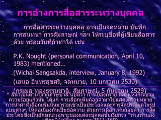 กำรอ้ำงกำรสื่อสำรระหว่ำงบุคคล
       การสื่อสารระหว่างบุคคล อาจเป็นจดหมาย บันทึก
   การสนทนา การสัมภาษณ์ ฯลฯ ให้ระบุชอที่ผเขียนสื่อสาร
                                       ื่ ู้
   ด้วย พร้อมวันที่ถาทำาได้ เช่น
                    ้

   P.K. Nought (personal communication, April 10,
   1983) mentioned…
   (Wichai Sangsakda, interview, January 8, 1992)
   (เสนอ อินทรสุขศรี, จดหมาย, 10 มกราคม 2530)
   (กระมล ทองธรรมชาติ, สัมภาษณ์, 5 กันยายน 2529)
* ลีลาเป็นคำามาจากภาษบาลี แปลว่า การเยื้องกราย ลีลาแห่งกระบวน
 ความร้อยแก้วนัน ได้แก่ การเลือกเฟ้นถ้อยคำามาใช้แสดงความหมาย
                 ้
การนำาคำาที่เลือกเฟ้นนันมารวมเข้าเป็นประโยคและการจัดประโยคในรูป
                       ้
แบบต่างๆ ให้ต่อเนืองกันเป็นข้อความ ส่วนการเลือกเฟ้นถ้อยคำา การจัด
                   ่
ประโดยซึ่งเป็นลักษณะเฉพาะของแต่ละบุคคลนั้นเรียกว่า “ท่วงทำานอง
 