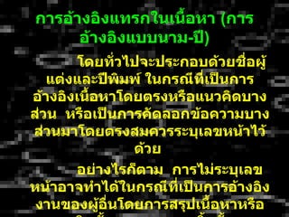 กำรอ้ำงอิงแทรกในเนือหำ (กำร
                   ้
      อ้ำงอิงแบบนำม-ปี)
        โดยทัวไปจะประกอบด้วยชื่อผู้
              ่
   แต่งและปีพิมพ์ ในกรณีที่เป็นกำร
อ้ำงอิงเนือหำโดยตรงหรือแนวคิดบำง
          ้
ส่วน หรือเป็นกำรคัดลอกข้อควำมบำง
ส่วนมำโดยตรงสมควรระบุเลขหน้ำไว้
                ด้วย
       อย่ำงไรก็ตำม กำรไม่ระบุเลข
หน้ำอำจทำำได้ในกรณีทเป็นกำรอ้ำงอิง
                      ี่
 งำนของผูอื่นโดยกำรสรุปเนื้อหำหรือ
            ้
 