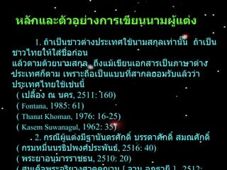 หลักและตัวอย่ำงกำรเขียนนำมผู้แต่ง
       1. ถ้าเป็นชาวต่างประเทศใช้นามสกุลเท่านั้น ถ้าเป็น
ชาวไทยให้ใส่ชอก่อน
                 ื่
แล้วตามด้วยนามสกุล ถึงแม้เขียนเอกสารเป็นภาษาต่าง
ประเทศก็ตาม เพราะถือเป็นแบบที่สากลยอมรับแล้วว่า
ประเทศไทยใช้เช่นนี้
 ( เปลื้อง ณ นคร, 2511: 160)
 ( Fontana, 1985: 61)
 ( Thanat Khoman, 1976: 16-25)
 ( Kasem Suwanagul, 1962: 35)
       2. กรณีผู้แต่งมีฐานันดรศักดิ์ บรรดาศักดิ์ สมณศักดิ์
 ( กรมหมื่นนรธิปพงศ์ประพันธ์, 2516: 40)
 ( พระยาอนุมารราชธน, 2510: 20)
 