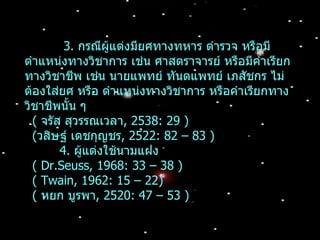 3. กรณีผู้แต่งมียศทางทหาร ตำารวจ หรือมี
ตำาแหน่งทางวิชาการ เช่น ศาสตราจารย์ หรือมีคำาเรียก
ทางวิชาชีพ เช่น นายแพทย์ ทันตแพทย์ เภสัชกร ไม่
ต้องใส่ยศ หรือ ตำาแหน่งทางวิชาการ หรือคำาเรียกทาง
วิชาชีพนั้น ๆ
  ( จรัส สุวรรณเวลา, 2538: 29 )
  (วสิษฐ์ เดชกุญชร, 2522: 82 – 83 )
        4. ผู้แต่งใช้นามแฝง
  ( Dr.Seuss, 1968: 33 – 38 )
  ( Twain, 1962: 15 – 22)
  ( หยก บูรพา, 2520: 47 – 53 )
 