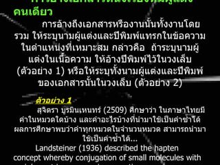 • กำรอ้ำงเอกสำรหนึ่งเรื่องที่มผู้แต่ง
                                 ี
คนเดียว
       การอ้างถึงเอกสารหรืองานนั้นทั้งงานโดย
รวม ให้ระบุนามผู้แต่งและปีพิมพ์แทรกในข้อความ
  ในตำาแหน่งที่เหมาะสม กล่าวคือ ถ้าระบุนามผู้
    แต่งในเนื้อความ ให้อ้างปีพมพ์ไว้ในวงเล็บ
                               ิ
 (ตัวอย่าง 1) หรือให้ระบุทั้งนามผู้แต่งและปีพิมพ์
      ของเอกสารนั้นในวงเล็บ (ตัวอย่าง 2)
       ตัวอย่ำง 1
       สุจิตรา บูรมินเหนทร์ (2509) ศึกษาว่า ในภาษาไทยมี
  คำาในหมวดใดบ้าง และคำาอะไรบ้างที่นำามาใช้เป็นคำาซำ้าได้
ผลการศึกษาพบว่าคำาทุกหมวดในจำานวนหมวด สามารถนำามา
                      ใช้เป็นคำาซำ้าได้...
       Landsteiner (1936) described the hapten
concept whereby conjugation of small molecules with
 
