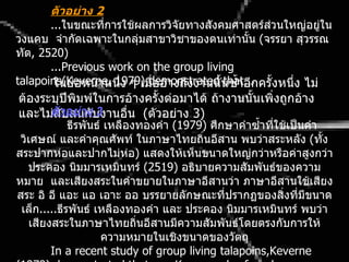 ตัวอย่ำง 2
        ...ในขณะทีการใช้ผลการวิจัยทางสังคมศาสตร์ส่วนใหญ่อยู่ใน
                      ่
วงแคบ จำากัดเฉพาะในกลุ่มสาขาวิชาของตนเท่านัน (จรรยา สุวรรณ
                                                 ้
ทัต, 2520)
        ...Previous work on the group living
talapoins(Keverne, 1979),demonstrated ้นซำ้าอีกครังหนึ่ง ไม่
         ในย่อหน้าหนึ่ง ๆ เมื่ออ้างถึงงานนั that… ้
 ต้องระบุปีพิมพ์ในการอ้างครังต่อมาได้ ถ้างานนั้นเพิ่งถูกอ้าง
                               ้
 และไม่สวอย่ำงบงานอื่น (ตัวอย่าง 3)
        ตั ับสนกั 3
             ธีรพันธ์ เหลืองทองคำา (1979) ศึกษาคำาซำ้าทีใช้เป็นคำา
                                                        ่
 วิเศษณ์ และคำาคุณศัพท์ ในภาษาไทยถิ่นอีสาน พบว่าสระหลัง (ทั้ง
สระปากห่อและปากไม่ห่อ) แสดงให้เห็นขนาดใหญ่กว่าหรือค่าสูงกว่า
   ประคอง นิมมารเหมินทร์ (2519) อธิบายความสัมพันธ์ของความ
หมาย และเสียงสระในคำาขยายในภาษาอีสานว่า ภาษาอีสานใช้เสียง
สระ อิ อี แอะ แอ เอาะ ออ บรรยายลักษณะที่ปรากฏของสิ่งที่มีขนาด
 เล็ก.....ธีรพันธ์ เหลืองทองคำา และ ประคอง นิมมารเหมินทร์ พบว่า
   เสียงสระในภาษาไทยถิ่นอีสานมีความสัมพันธ์โดยตรงกับการให้
                     ความหมายในเชิงขนาดของวัตถุ
        In a recent study of group living talapoins,Keverne
 