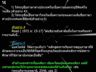 วิธี
       1) ให้ระบุชื่อภาษาต่างประเทศในเนือความและระบุปีพิมพ์ใน
                                        ้
วงเล็บ (ตัวอย่าง 4)
       2) ให้ระบุชื่อเป็นภาษาไทยในเนือความก่อนและวงเล็บชื่อภาษา
                                     ้
ต่างประเทศและปีพิมพ์(ตัวอย่าง 5)

      ตัวอย่าง 4
      Read ( 1972 a: 15-17) ได้อธิบายถึงลำาดับขั้นในการเตรียมทำา
รายงานดังนี..
           ้

      ตัวอย่าง 5
      แมคโดนัฟ ให้ความเห็นว่า “หลักสูตรการเรียนการสอนภาษาทีมี ่
ลักษณะเจาะจงเป็นวิธีทดีทสุดทีจะบรรลุวัตถุประสงค์หลักการของการ
                     ี่ ี่   ่
ศึกษาทีใช้ภาษาอังกฤษเป็นสื่อ”
       ่

     ถ้ำอ้ำงเอกสำรเรื่องเดียว เขียนโดยผู้แต่งคนเดียว แต่มี
หลำยเล่มจบให้ระบุหมำยเลขของเล่มที่อ้ำงถึงด้วย เช่น
     (พระบริหารเทพธานี, 2546, เล่ม 3)
 
