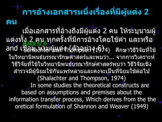 กำรอ้ำงเอกสำรหนึ่งเรื่องที่มผู้แต่ง 2
                                  ี
คน
     เมื่อเอกสารที่อ้างถึงมีผู้แต่ง 2 คน ให้ระบุนามผู้
แต่งทัตัวอย่คน6ทุกครั้งที่มีการอ้างโดยใช้คำา และหรือ
      ้ง 2 าง
and เชือม นามผู้แต่ง (ตัวอย่าง 6)
        ่
       Schlachter และ Thompson (1974) ศึกษาวิธีวิจัยที่ใช้
ในวิทยานิพนธ์บรรณารักษศาสตร์และพบว่า... จากการวิเคราะห์
 วิธีวิจัยที่ใช้ในวิทยานิพนธ์บรณารักษ์ศาสตร์พบว่า วิธีวิจัยเชิง
  สำารวจมีผู้นิยมใช้กันแพร่หลายและคงจะเป็นที่นิยมใช้ต่อไป
               (Shalachter and Thompson, 1974)
           In some studies the theoretical constructs are
       based on assumptions and premises about the
information transfer process, Which derives from the the
   oretical formulation of Shannon and Weaver (1949)
 