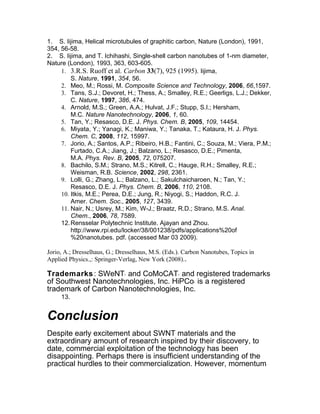 1. S. Iijima, Helical microtubules of graphitic carbon, Nature (London), 1991,
354, 56-58.
2. S. Iijima, and T. Ichihashi, Single-shell carbon nanotubes of 1-nm diameter,
Nature (London), 1993, 363, 603-605.
     1. 3.R.S. Ruoff et al. Carbon 33(7), 925 (1995). Iijima,
         S. Nature, 1991, 354, 56.
     2. Meo, M.; Rossi, M. Composite Science and Technology, 2006, 66,1597.
     3. Tans, S.J.; Devoret, H.; Thess, A.; Smalley, R.E.; Geerligs, L.J.; Dekker,
         C. Nature, 1997, 386, 474.
     4. Arnold, M.S.; Green, A.A.; Hulvat, J.F.; Stupp, S.I.; Hersham,
         M.C. Nature Nanotechnology, 2006, 1, 60.
     5. Tan, Y.; Resasco, D.E. J. Phys. Chem. B, 2005, 109, 14454.
     6. Miyata, Y.; Yanagi, K.; Maniwa, Y.; Tanaka, T.; Kataura, H. J. Phys.
         Chem. C, 2008, 112, 15997.
     7. Jorio, A.; Santos, A.P.; Ribeiro, H.B.; Fantini, C.; Souza, M.; Viera, P.M.;
         Furtado, C.A.; Jiang, J.; Balzano, L.; Resasco, D.E.; Pimenta,
         M.A. Phys. Rev. B, 2005, 72, 075207.
     8. Bachilo, S.M.; Strano, M.S.; Kitrell, C.; Hauge, R.H.; Smalley, R.E.;
         Weisman, R.B. Science, 2002, 298, 2361.
     9. Lolli, G.; Zhang, L.; Balzano, L.; Sakulchaicharoen, N.; Tan, Y.;
         Resasco, D.E. J. Phys. Chem. B, 2006, 110, 2108.
     10. Itkis, M.E.; Perea, D.E.; Jung, R.; Niyogi, S.; Haddon, R.C. J.
         Amer. Chem. Soc., 2005, 127, 3439.
     11. Nair, N.; Usrey, M.; Kim, W-J.; Braatz, R.D.; Strano, M.S. Anal.
         Chem., 2006, 78, 7589.
     12. Rensselar Polytechnic Institute. Ajayan and Zhou.
         http://www.rpi.edu/locker/38/001238/pdfs/applications%20of
         %20nanotubes. pdf. (accessed Mar 03 2009).

Jorio, A.; Dresselhaus, G.; Dresselhaus, M.S. (Eds.). Carbon Nanotubes, Topics in
Applied Physics.,: Springer-Verlag, New York (2008)..

Trademarks : SWeNT and CoMoCAT and registered trademarks
                              ®                    ®




of Southwest Nanotechnologies, Inc. HiPCo is a registered®




trademark of Carbon Nanotechnologies, Inc.
     13.


Conclusion
Despite early excitement about SWNT materials and the
extraordinary amount of research inspired by their discovery, to
date, commercial exploitation of the technology has been
disappointing. Perhaps there is insufficient understanding of the
practical hurdles to their commercialization. However, momentum
 