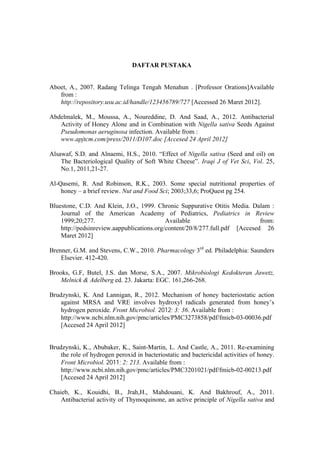 DAFTAR PUSTAKA
Aboet, A., 2007. Radang Telinga Tengah Menahun . [Professor Orations]Available
from :
http://repository.usu.ac.id/handle/123456789/727 [Accessed 26 Maret 2012].
Abdelmalek, M., Moussa, A., Noureddine, D. And Saad, A., 2012. Antibacterial
Activity of Honey Alone and in Combination with Nigella sativa Seeds Against
Pseudomonas aeruginosa infection. Available from :
www.apjtcm.com/press/2011/D107.doc [Accesed 24 April 2012]
Alsawaf, S.D. and Alnaemi, H.S., 2010. “Effect of Nigella sativa (Seed and oil) on
The Bacteriological Quality of Soft White Cheese”. Iraqi J of Vet Sci, Vol. 25,
No.1, 2011,21-27.
Al-Qasemi, R. And Robinson, R.K., 2003. Some special nutritional properties of
honey – a brief review. Nut and Food Sci; 2003;33,6; ProQuest pg 254.
Bluestone, C.D. And Klein, J.O., 1999. Chronic Suppurative Otitis Media. Dalam :
Journal of the American Academy of Pediatrics, Pediatrics in Review
1999;20;277.
Available
from:
http://pedsinreview.aappublications.org/content/20/8/277.full.pdf [Accesed 26
Maret 2012]
Brenner, G.M. and Stevens, C.W., 2010. Pharmacology 3rd ed. Philadelphia: Saunders
Elsevier. 412-420.
Brooks, G.F, Butel, J.S. dan Morse, S.A., 2007. Mikrobiologi Kedokteran Jawetz,
Melnick & Adelberg ed. 23. Jakarta: EGC. 161,266-268.
Brudzynski, K. And Lannigan, R., 2012. Mechanism of honey bacteriostatic action
against MRSA and VRE involves hydroxyl radicals generated from honey’s
hydrogen peroxide. Front Microbiol. 2012; 3: 36. Available from :
http://www.ncbi.nlm.nih.gov/pmc/articles/PMC3273858/pdf/fmicb-03-00036.pdf
[Accesed 24 April 2012]
Brudzynski, K., Abubaker, K., Saint-Martin, L. And Castle, A., 2011. Re-examining
the role of hydrogen peroxid in bacteriostatic and bactericidal activities of honey.
Front Microbiol. 2011; 2: 213. Available from :
http://www.ncbi.nlm.nih.gov/pmc/articles/PMC3201021/pdf/fmicb-02-00213.pdf
[Accesed 24 April 2012]
Chaieb, K., Kouidhi, B., Jrah,H., Mahdouani, K. And Bakhrouf, A., 2011.
Antibacterial activity of Thymoquinone, an active principle of Nigella sativa and

 