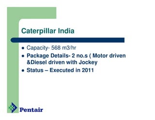 Caterpillar India

 Capacity- 568 m3/hr
 Package Details- 2 no.s ( Motor driven
 &Diesel driven with Jockey
 Status – Executed in 2011
 