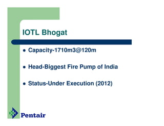 IOTL Bhogat

 Capacity-1710m3@120m

 Head-Biggest Fire Pump of India

 Status-Under Execution (2012)
 