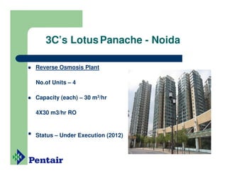 3C’s Lotus Panache - Noida

    Reverse Osmosis Plant

    No.of Units – 4

    Capacity (each) – 30 m3/hr

    4X30 m3/hr RO


•   Status – Under Execution (2012)
 