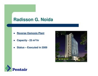 Radisson G. Noida

 Reverse Osmosis Plant

 Capacity - 25 m3/hr

 Status – Executed in 2009
 