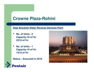 Crowne Plaza-Rohini

High Brackish Water Reverse Osmosis Plant

•   No. of Units - 2
    Capacity-10 m3/hr
    2X10 m3/hr

•   No. of Units - 1
    Capacity-15 m3/hr
    1X15 m3/hr

Status – Executed in 2010
 