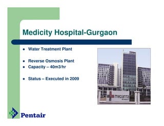 Medicity Hospital-Gurgaon

 Water Treatment Plant

 Reverse Osmosis Plant
 Capacity – 40m3/hr

 Status – Executed in 2009
 