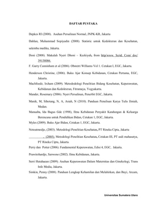 DAFTAR PUSTAKA
Depkes RI (2008). Asuhan Persalinan Normal, JNPK-KR, Jakarta
Dahlan, Muhammad Sopiyudin (2008). Statistic untuk Kedokteran dan Kesehatan,
salemba medika, Jakarta.
Doni (2008). Makalah Nyeri Dhoni – Kezkiyah, from http/www. Scrid. Com/ doc/
39158086.
F. Garry Cunninham et al (2006). Obstetri Williams Vol 1. Cetakan I, EGC, Jakarta.
Henderson Christine, (2006). Buku Ajar Konsep Kebidanan, Cetakan Pertama, EGC,
Jakarta.
Machfoedz, Ircham (2009). Metododologi Penelitian Bidang Kesehatan, Keperawatan,
Kebidanan dan Kedokteran, Fitramaya, Yogyakarta.
Mander, Rosemary (2006). Nyeri Persalinan, Penerbit EGC, Jakarta.
Manik, M, Sihotang, N, A, Asiah, N (2010). Panduan Penulisan Karya Tulis Ilmiah,
Medan.
Manuaba, Ida Bagus Gde (1998), Ilmu Kebidanan Penyakit Kandungan & Keluarga
Berencana untuk Pendidikan Bidan, Cetakan 1, EGC, Jakarta.
Myles (2009). Buku Ajar Bidan, Cetakan 1, EGC, Jakarta.
Notoatmodjo, (2003). Metodologi Penelitian Kesehatan, PT Rineka Cipta, Jakarta
, (2005). Metodologi Penelitian Kesehatan, Cetakan III, PT asdi mahasatya,
PT Rineka Cipta, Jakarta.
Perry dan Potter (2006). Fundamental Keperawatan, Edisi 4, EGC, Jakarta.
Prawirohardjo, Sarwono (2002). Ilmu Kebidanan, Jakarta.
Serri Hutahaean (2009). Asuhan Keperawatan Dalam Maternitas dan Ginekologi, Trans
Info Media, Jakarta.
Simkin, Penny (2008). Panduan Lengkap Kehamilan dan Melahirkan, dan Bayi, Arcam,
Jakarta.
Universitas Sumatera Utara
 