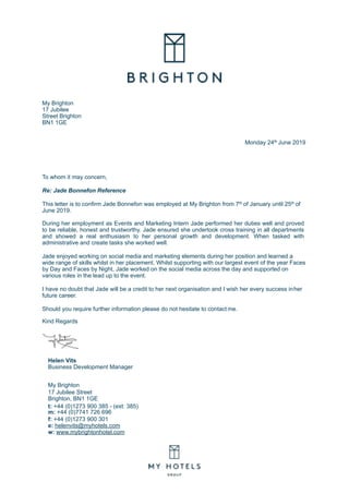 My Brighton
17 Jubilee
Street Brighton
BN1 1GE
Monday 24th June 2019
To whom it may concern,
Re: Jade Bonnefon Reference
This letter is to confirm Jade Bonnefon was employed at My Brighton from 7th of January until 25th of
June 2019.
During her employment as Events and Marketing Intern Jade performed her duties well and proved
to be reliable, honest and trustworthy. Jade ensured she undertook cross training in all departments
and showed a real enthusiasm to her personal growth and development. When tasked with
administrative and create tasks she worked well.
Jade enjoyed working on social media and marketing elements during her position and learned a
wide range of skills whilst in her placement. Whilst supporting with our largest event of the year Faces
by Day and Faces by Night, Jade worked on the social media across the day and supported on
various roles in the lead up to the event.
I have no doubt that Jade will be a credit to her next organisation and I wish her every success inher
future career.
Should you require further information please do not hesitate to contact me.
Kind Regards
Helen Vits
Business Development Manager
My Brighton
17 Jubilee Street
Brighton, BN1 1GE
t: +44 (0)1273 900 385 - (ext: 385)
m: +44 (0)7741 726 696
f: +44 (0)1273 900 301
e: helenvits@myhotels.com
w: www.mybrightonhotel.com
 