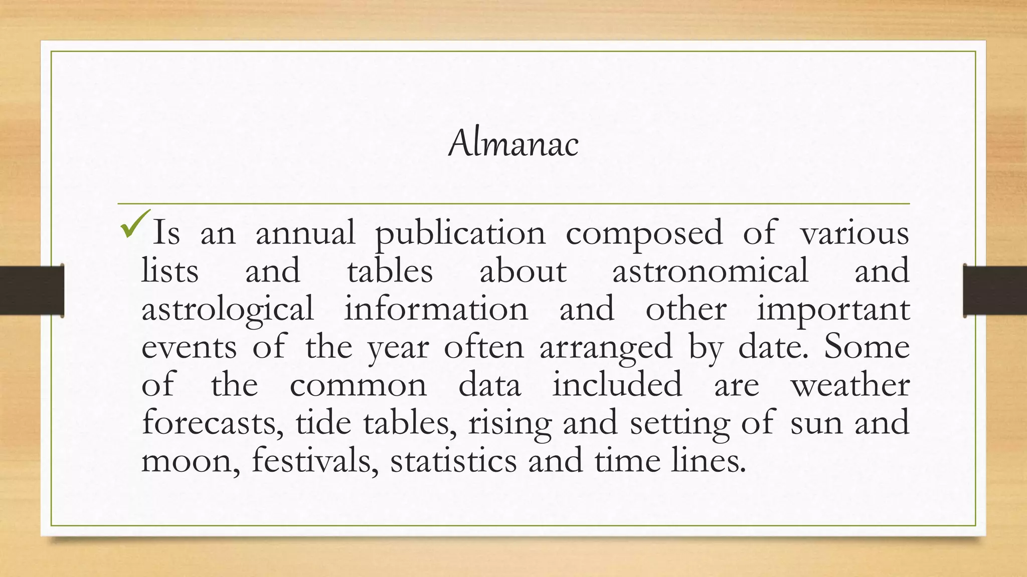 Almanac
Is an annual publication composed of various
lists and tables about astronomical and
astrological information and other important
events of the year often arranged by date. Some
of the common data included are weather
forecasts, tide tables, rising and setting of sun and
moon, festivals, statistics and time lines.
 