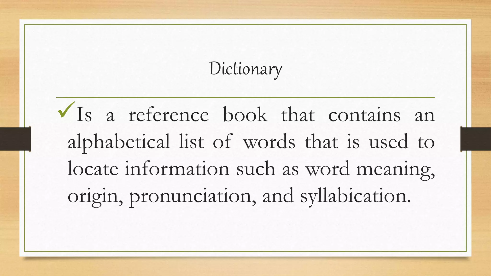 Dictionary
Is a reference book that contains an
alphabetical list of words that is used to
locate information such as word meaning,
origin, pronunciation, and syllabication.
 